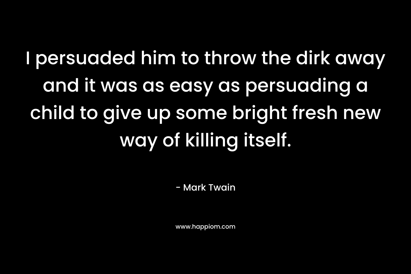 I persuaded him to throw the dirk away and it was as easy as persuading a child to give up some bright fresh new way of killing itself.  – Mark Twain