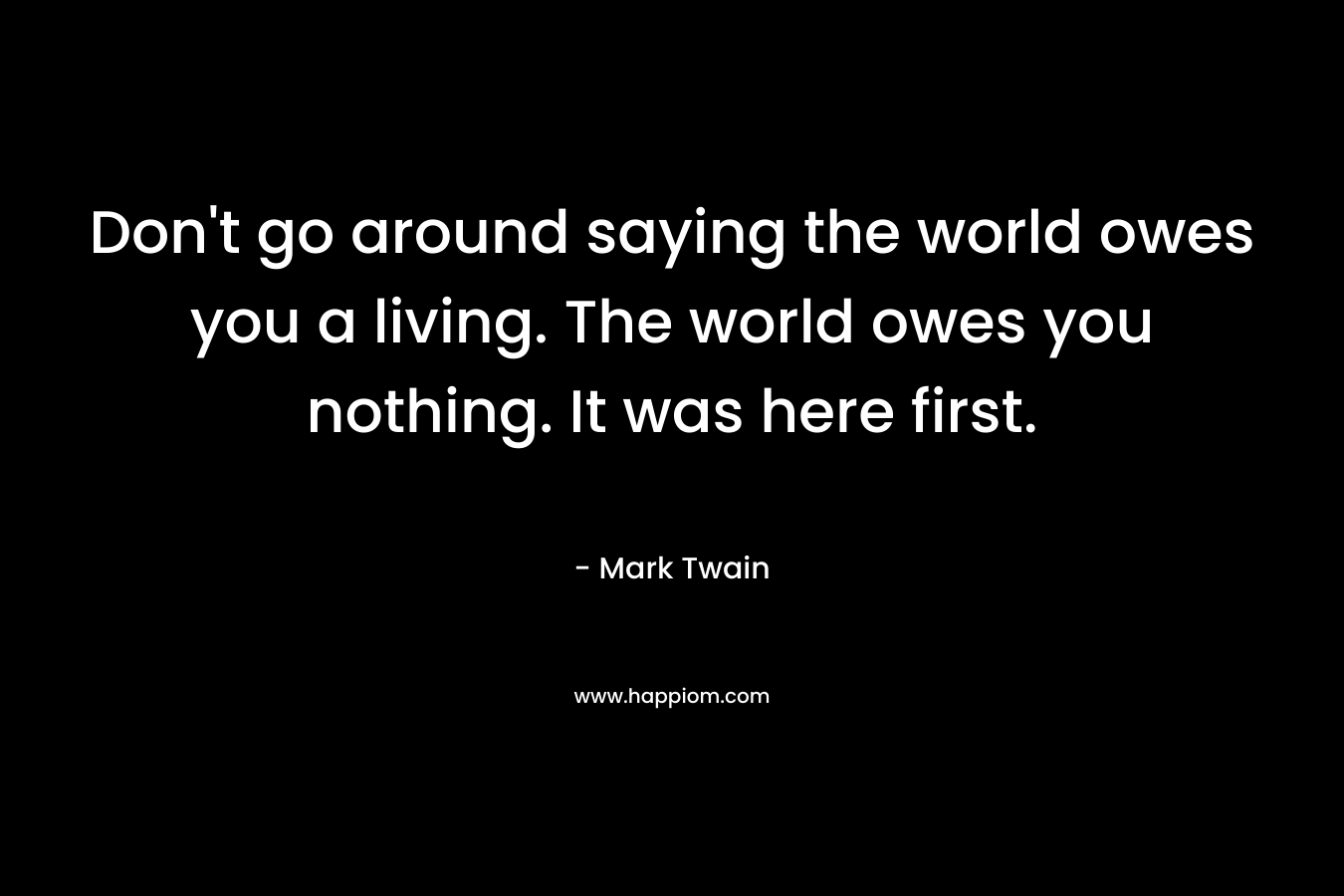 Don’t go around saying the world owes you a living. The world owes you nothing. It was here first. – Mark Twain