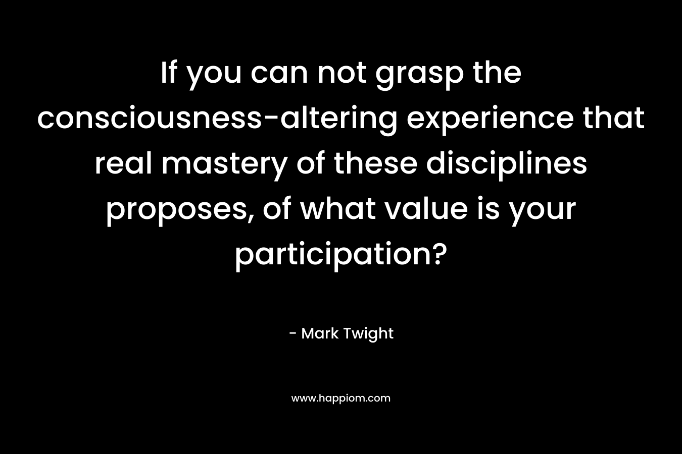 If you can not grasp the consciousness-altering experience that real mastery of these disciplines proposes, of what value is your participation?
