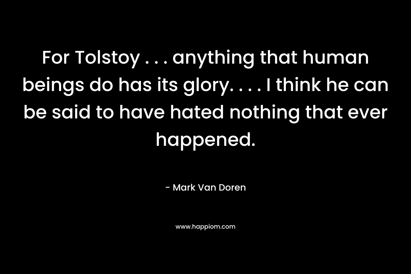 For Tolstoy . . . anything that human beings do has its glory. . . . I think he can be said to have hated nothing that ever happened. – Mark Van Doren