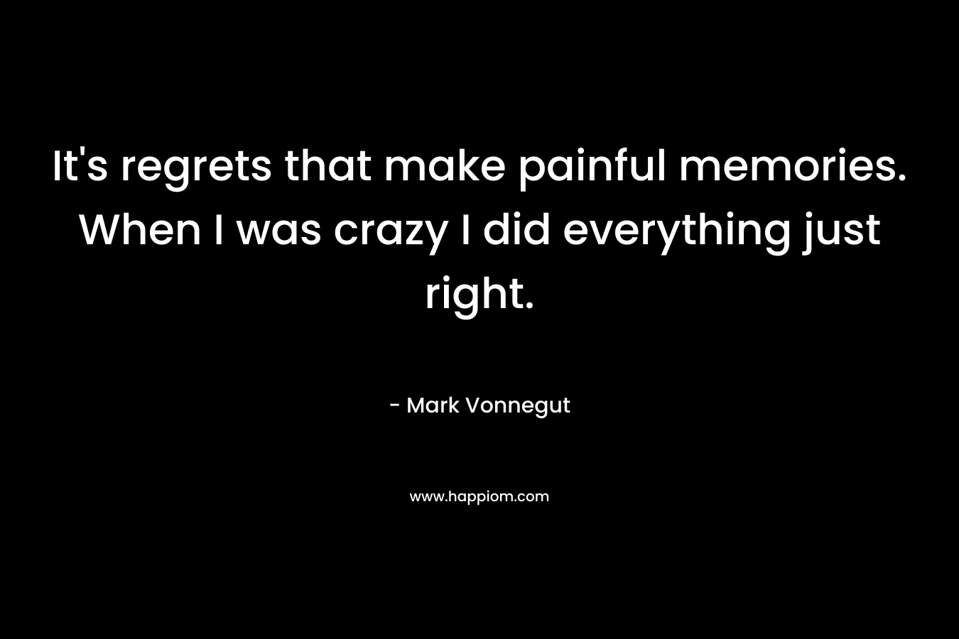 It’s regrets that make painful memories. When I was crazy I did everything just right. – Mark Vonnegut