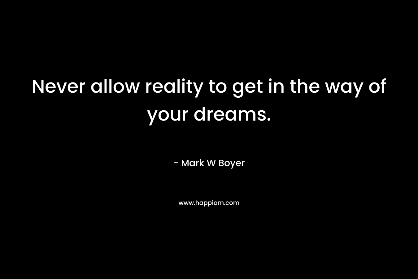 Never allow reality to get in the way of your dreams. – Mark W Boyer