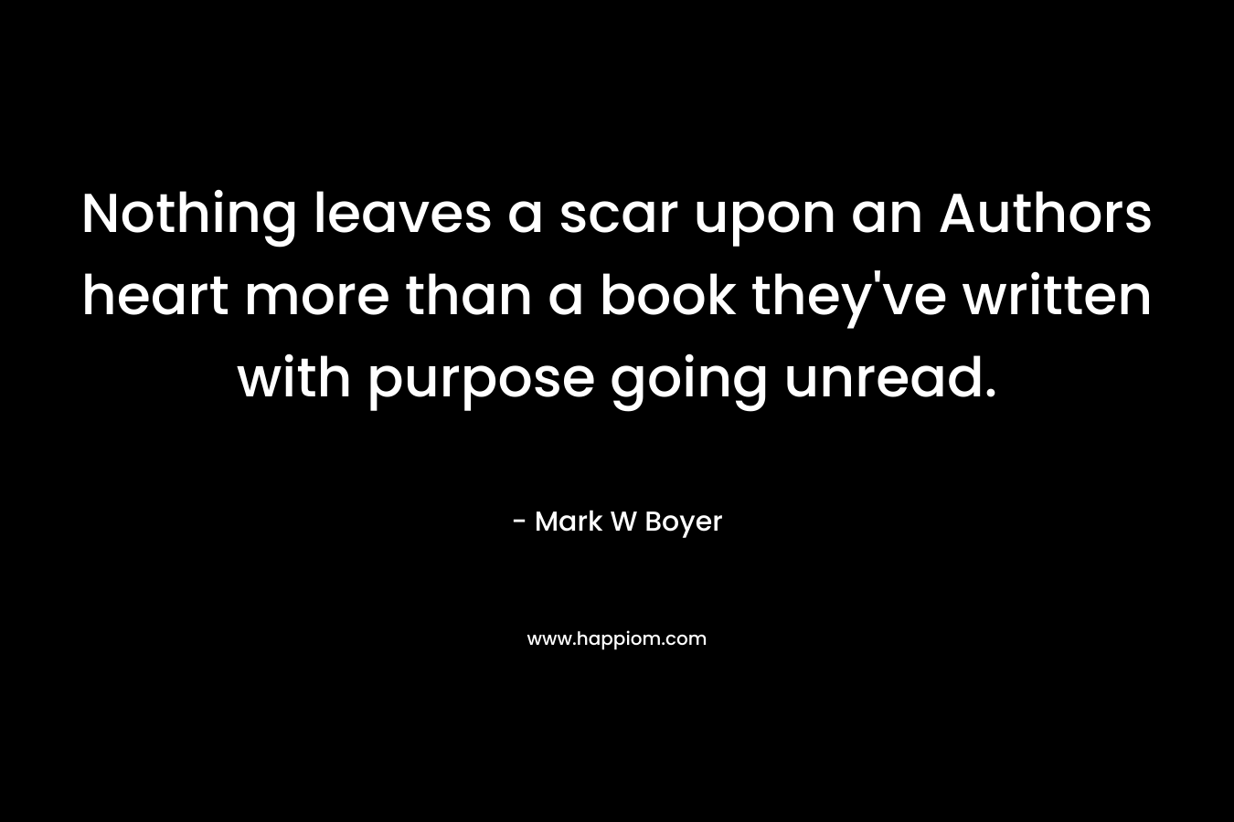 Nothing leaves a scar upon an Authors heart more than a book they’ve written with purpose going unread. – Mark W Boyer
