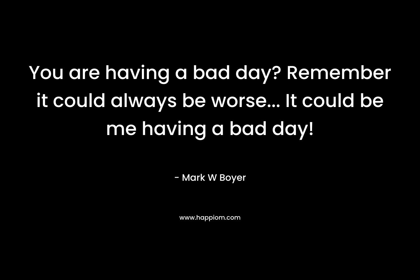 You are having a bad day? Remember it could always be worse… It could be me having a bad day! – Mark W Boyer