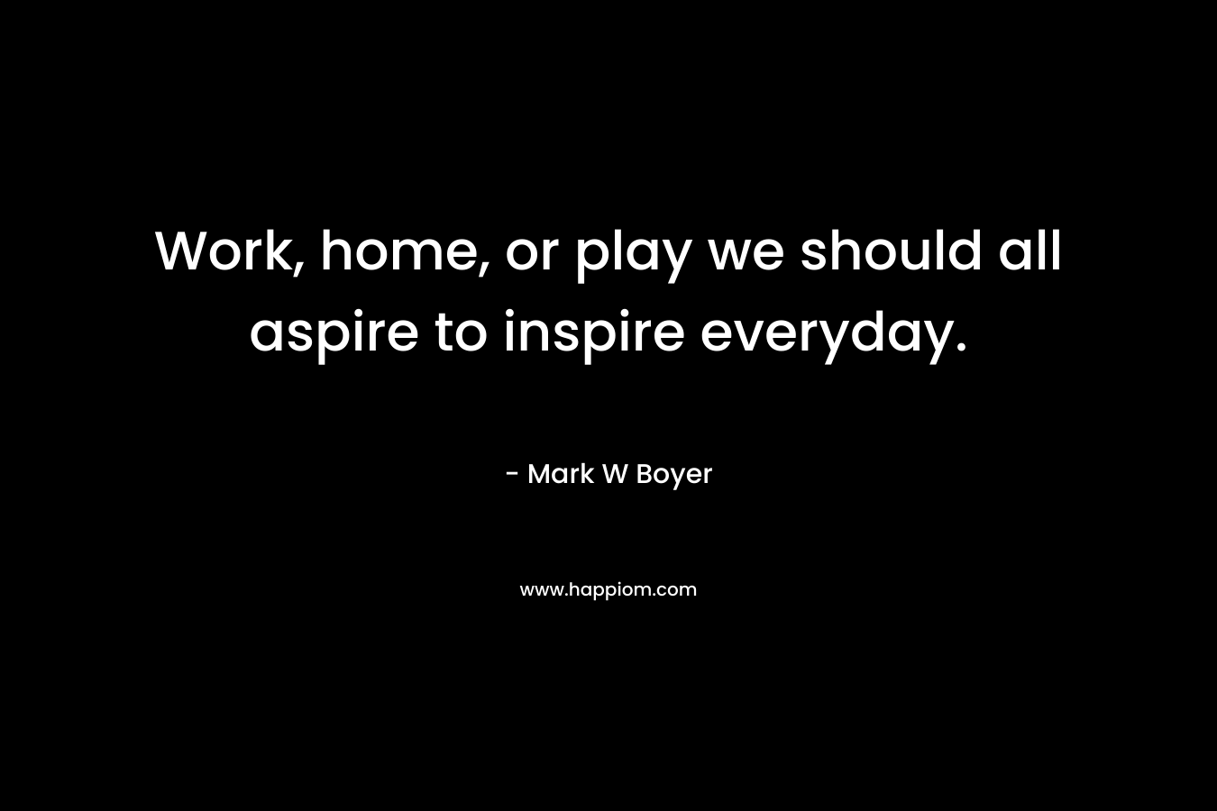 Work, home, or play we should all aspire to inspire everyday. – Mark W Boyer