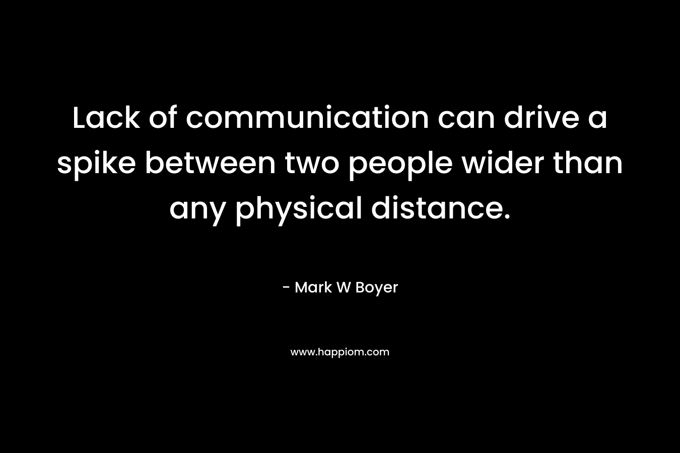 Lack of communication can drive a spike between two people wider than any physical distance. – Mark W Boyer
