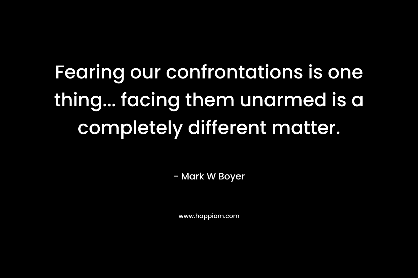 Fearing our confrontations is one thing… facing them unarmed is a completely different matter. – Mark W Boyer