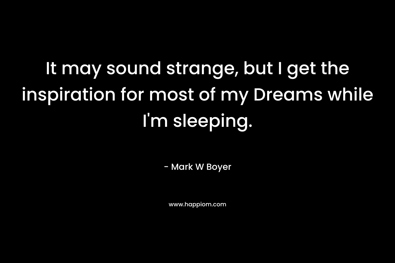 It may sound strange, but I get the inspiration for most of my Dreams while I’m sleeping. – Mark W Boyer