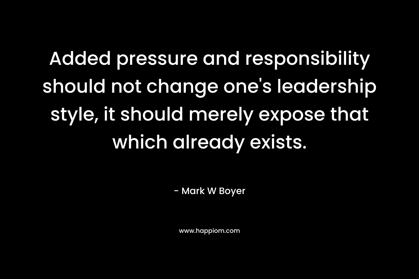 Added pressure and responsibility should not change one’s leadership style, it should merely expose that which already exists. – Mark W Boyer