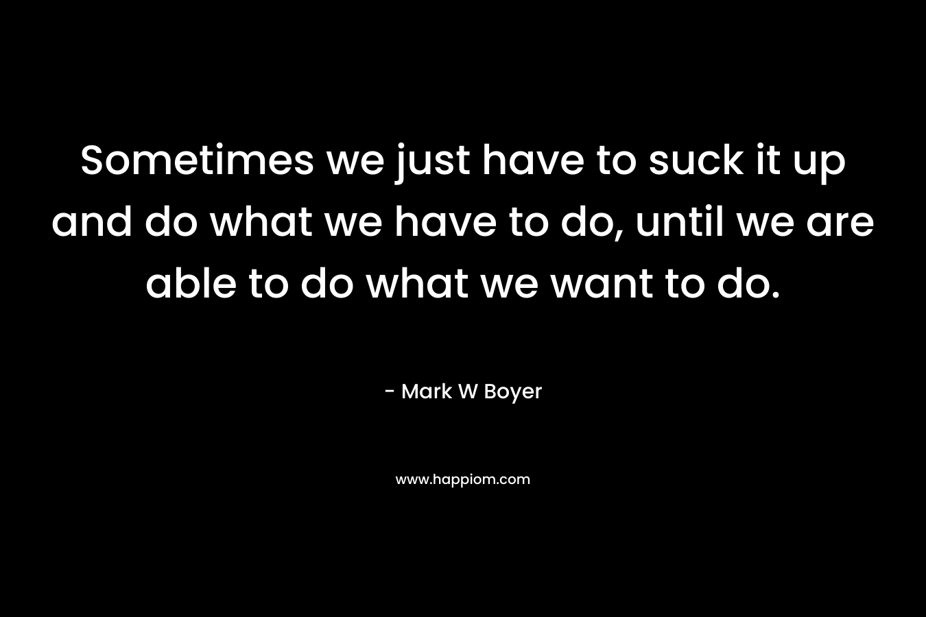 Sometimes we just have to suck it up and do what we have to do, until we are able to do what we want to do. – Mark W Boyer