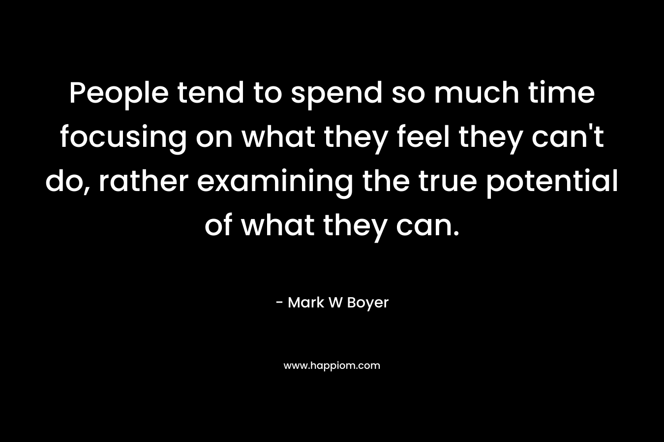 People tend to spend so much time focusing on what they feel they can’t do, rather examining the true potential of what they can. – Mark W Boyer