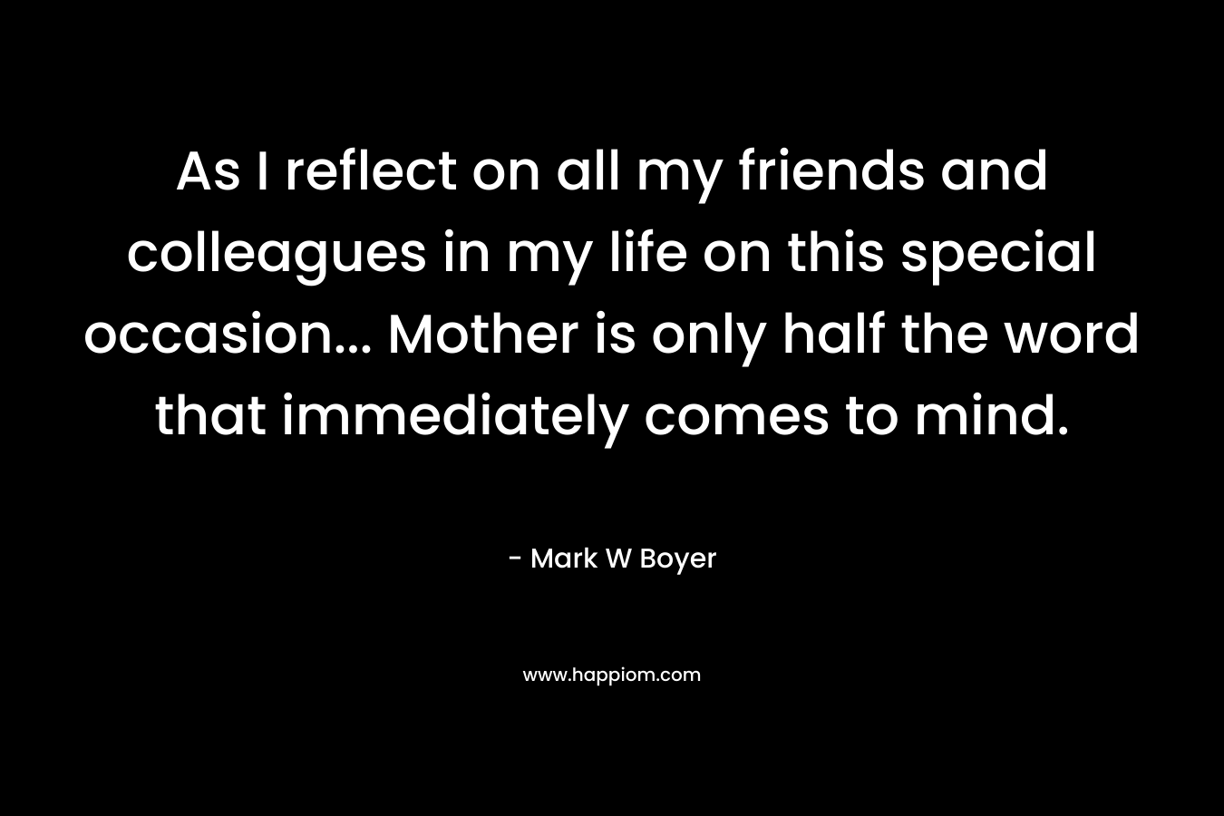 As I reflect on all my friends and colleagues in my life on this special occasion… Mother is only half the word that immediately comes to mind. – Mark W Boyer