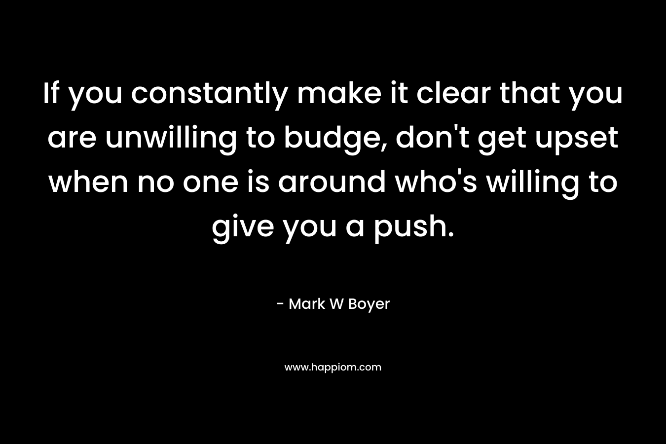 If you constantly make it clear that you are unwilling to budge, don’t get upset when no one is around who’s willing to give you a push. – Mark W Boyer