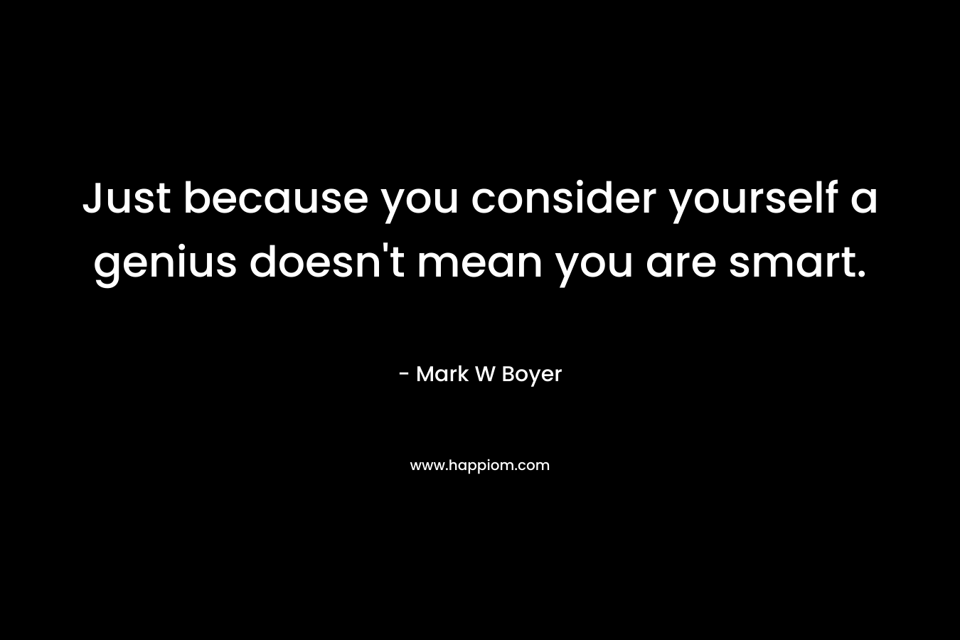 Just because you consider yourself a genius doesn’t mean you are smart. – Mark W Boyer