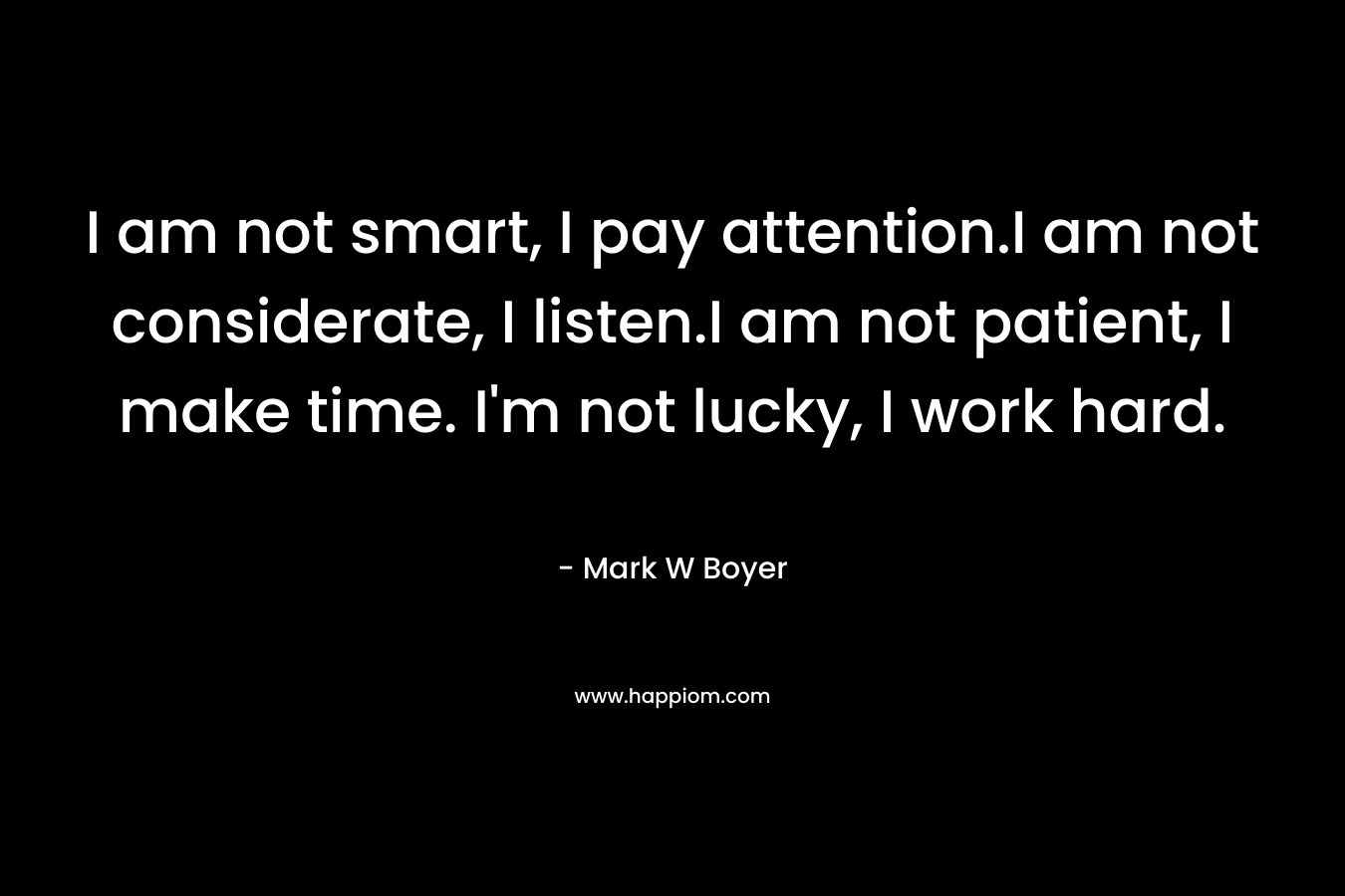 I am not smart, I pay attention.I am not considerate, I listen.I am not patient, I make time. I'm not lucky, I work hard.