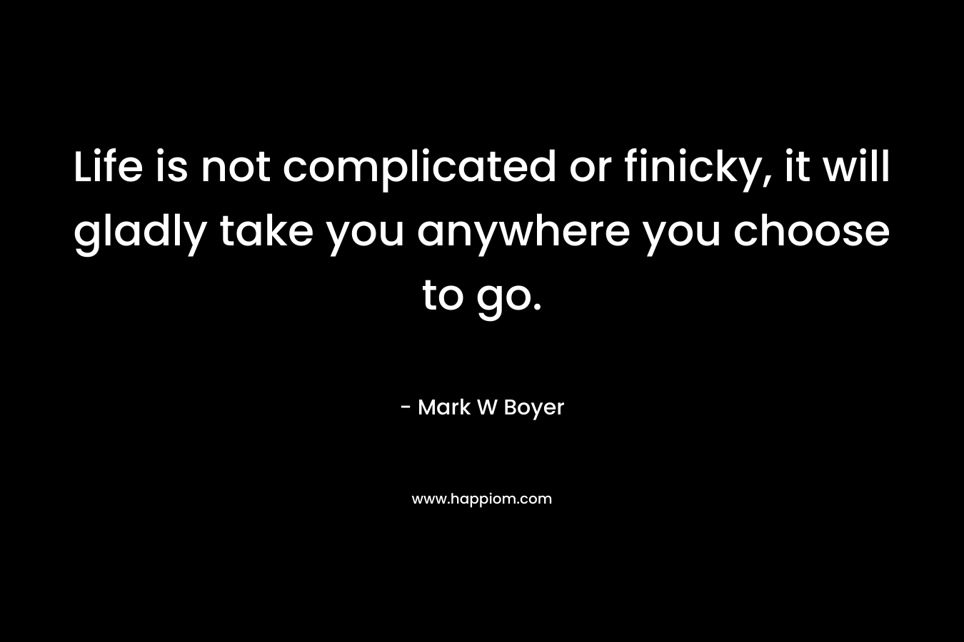 Life is not complicated or finicky, it will gladly take you anywhere you choose to go.