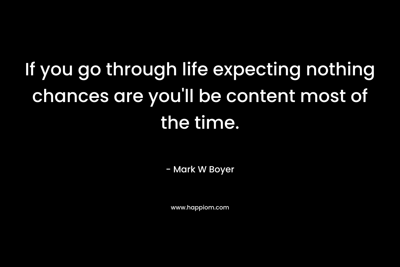 If you go through life expecting nothing chances are you'll be content most of the time.