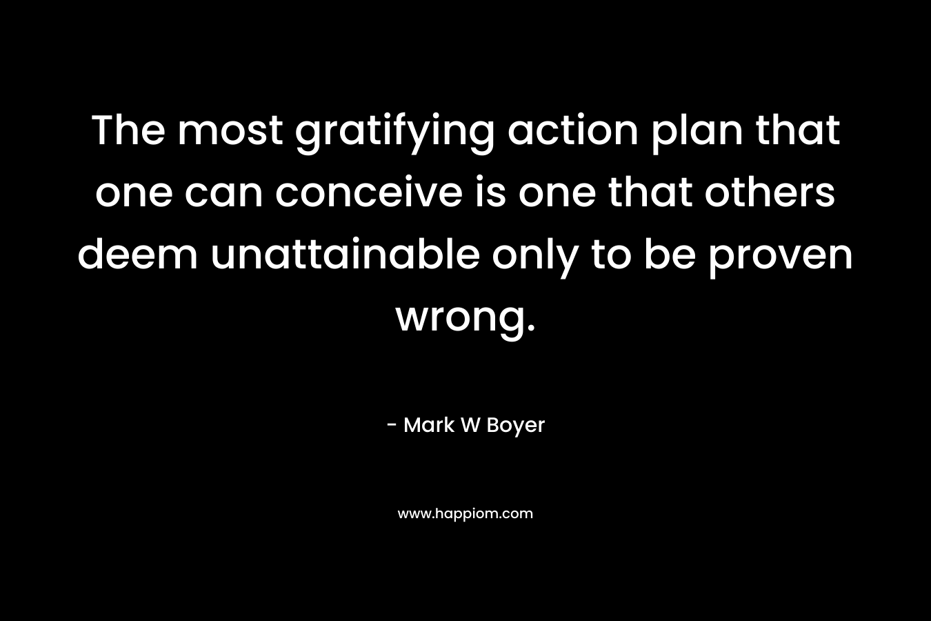 The most gratifying action plan that one can conceive is one that others deem unattainable only to be proven wrong. – Mark W Boyer