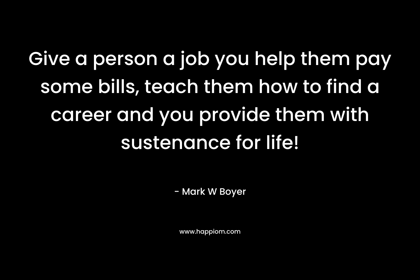 Give a person a job you help them pay some bills, teach them how to find a career and you provide them with sustenance for life!