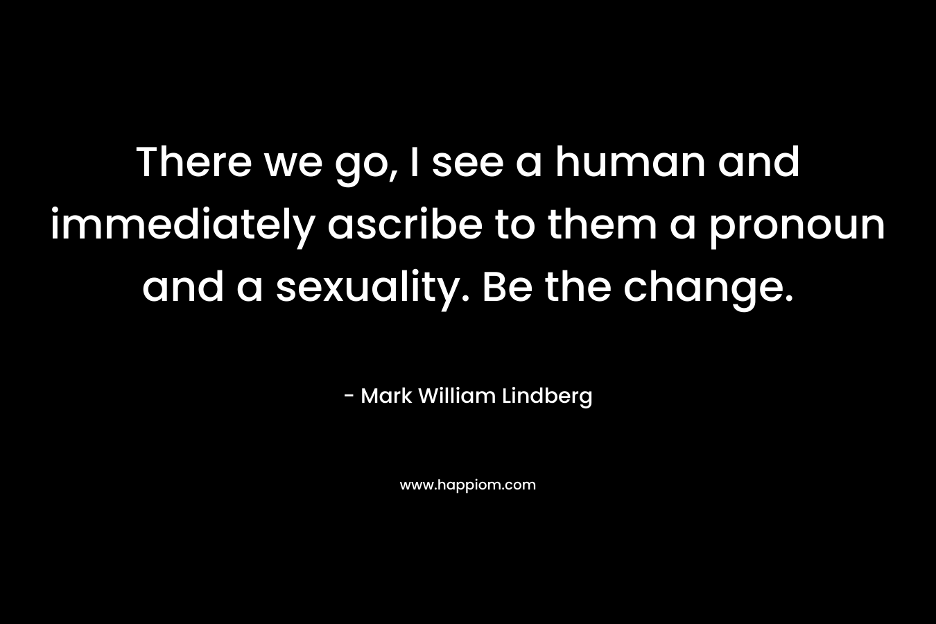 There we go, I see a human and immediately ascribe to them a pronoun and a sexuality. Be the change. – Mark William Lindberg