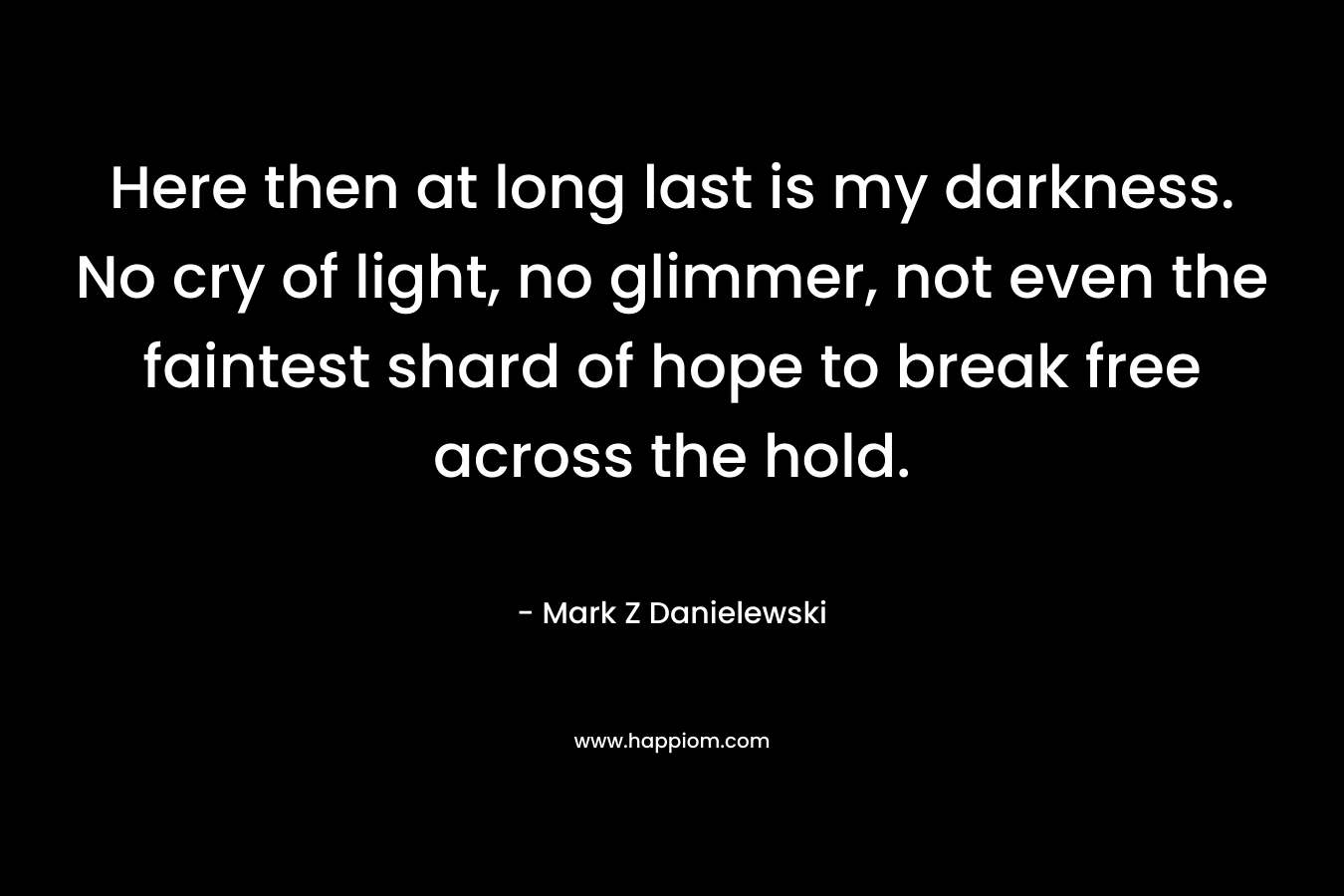 Here then at long last is my darkness. No cry of light, no glimmer, not even the faintest shard of hope to break free across the hold. – Mark Z Danielewski