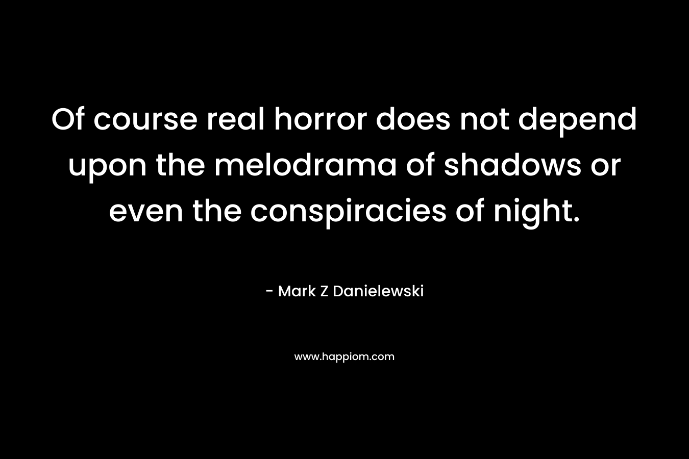 Of course real horror does not depend upon the melodrama of shadows or even the conspiracies of night. – Mark Z Danielewski