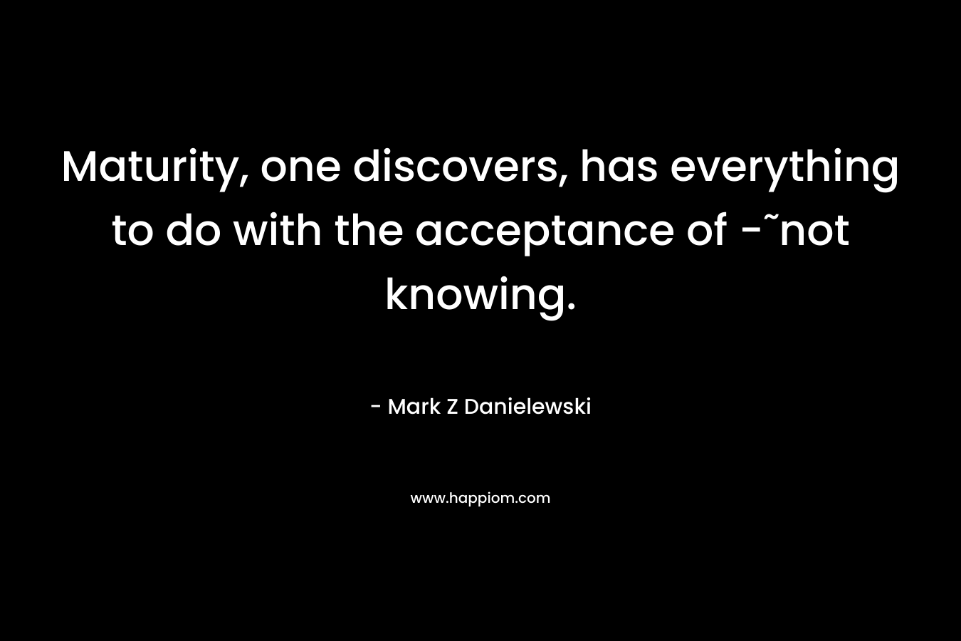 Maturity, one discovers, has everything to do with the acceptance of -˜not knowing. – Mark Z Danielewski