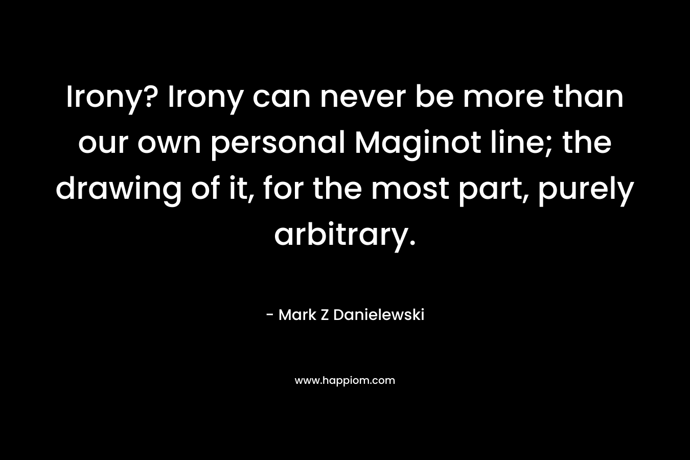 Irony? Irony can never be more than our own personal Maginot line; the drawing of it, for the most part, purely arbitrary. – Mark Z Danielewski