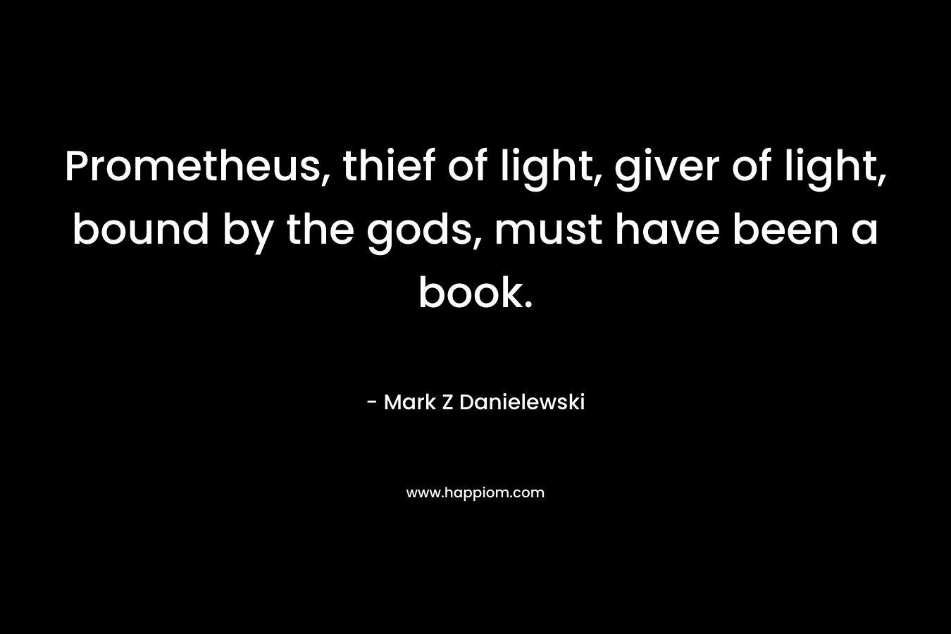 Prometheus, thief of light, giver of light, bound by the gods, must have been a book. – Mark Z Danielewski