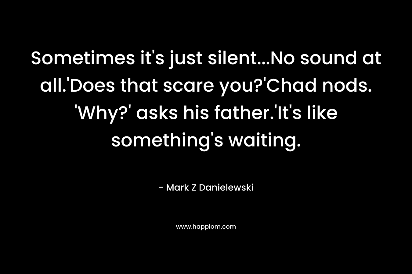 Sometimes it’s just silent…No sound at all.’Does that scare you?’Chad nods. ‘Why?’ asks his father.’It’s like something’s waiting. – Mark Z Danielewski