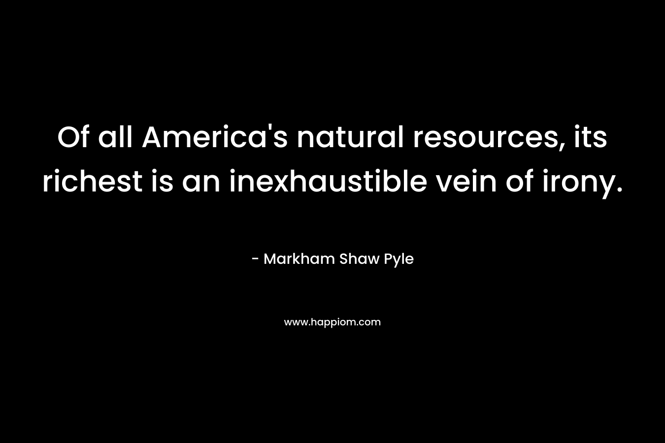 Of all America’s natural resources, its richest is an inexhaustible vein of irony. – Markham Shaw Pyle