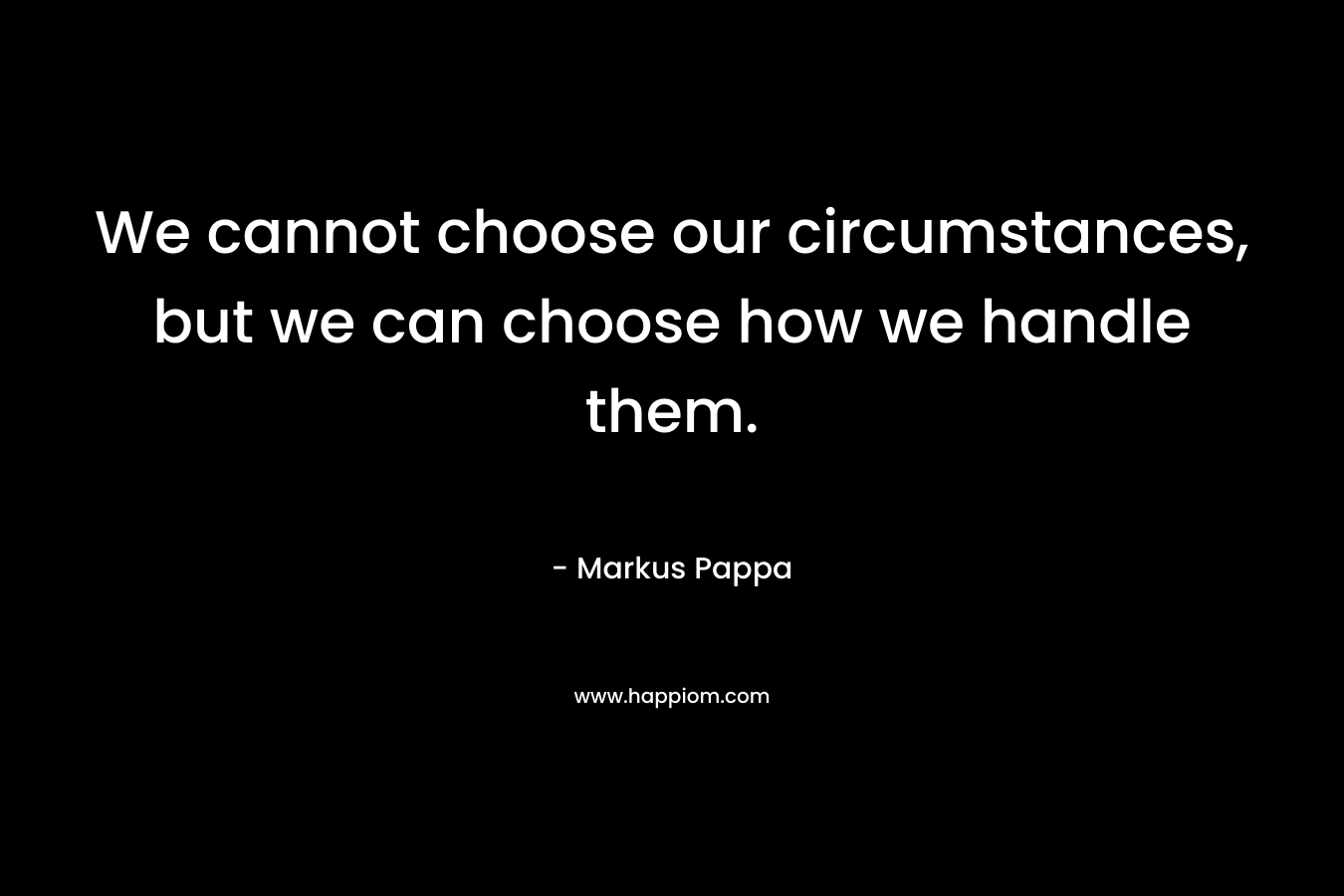 We cannot choose our circumstances, but we can choose how we handle them.