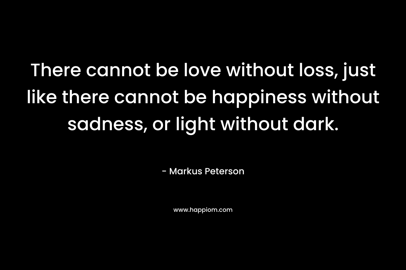 There cannot be love without loss, just like there cannot be happiness without sadness, or light without dark. – Markus Peterson