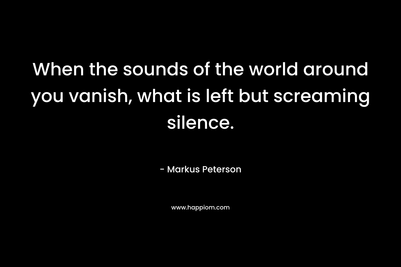 When the sounds of the world around you vanish, what is left but screaming silence. – Markus Peterson