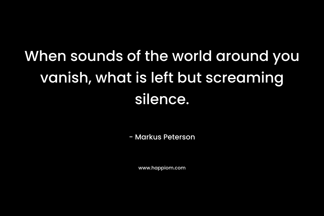 When sounds of the world around you vanish, what is left but screaming silence. – Markus Peterson