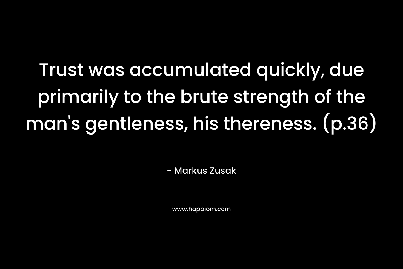 Trust was accumulated quickly, due primarily to the brute strength of the man’s gentleness, his thereness. (p.36) – Markus Zusak