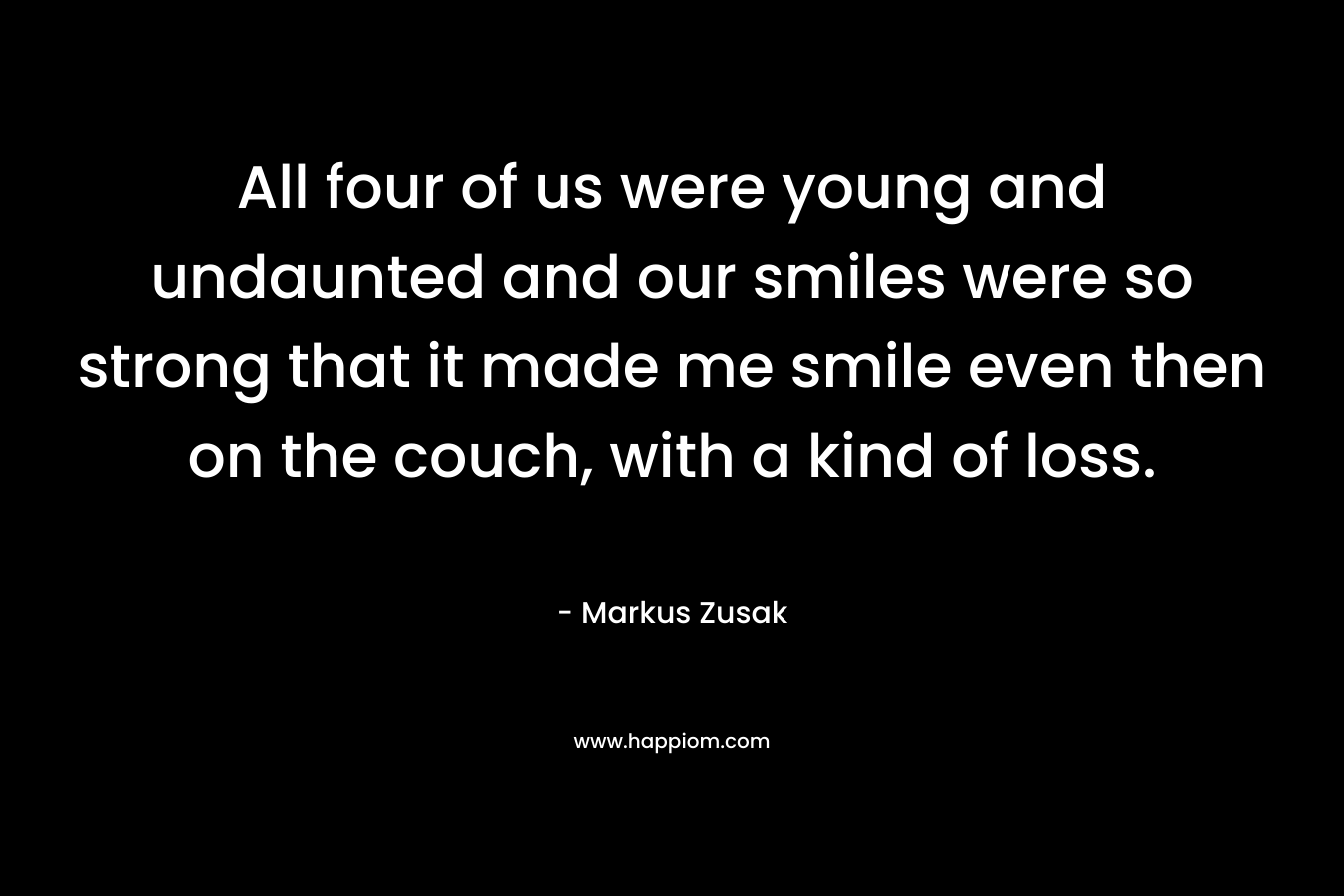 All four of us were young and undaunted and our smiles were so strong that it made me smile even then on the couch, with a kind of loss. – Markus Zusak