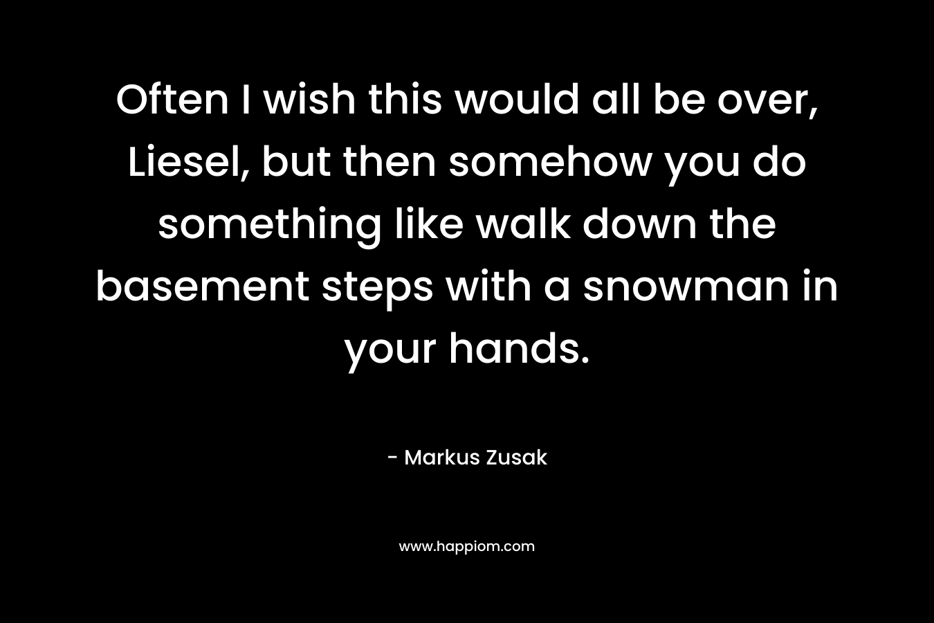 Often I wish this would all be over, Liesel, but then somehow you do something like walk down the basement steps with a snowman in your hands. – Markus Zusak