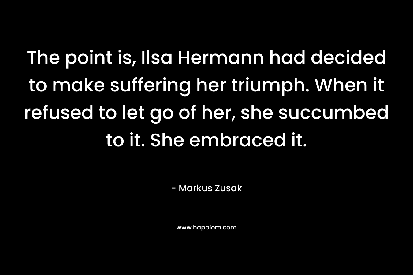 The point is, Ilsa Hermann had decided to make suffering her triumph. When it refused to let go of her, she succumbed to it. She embraced it.  – Markus Zusak