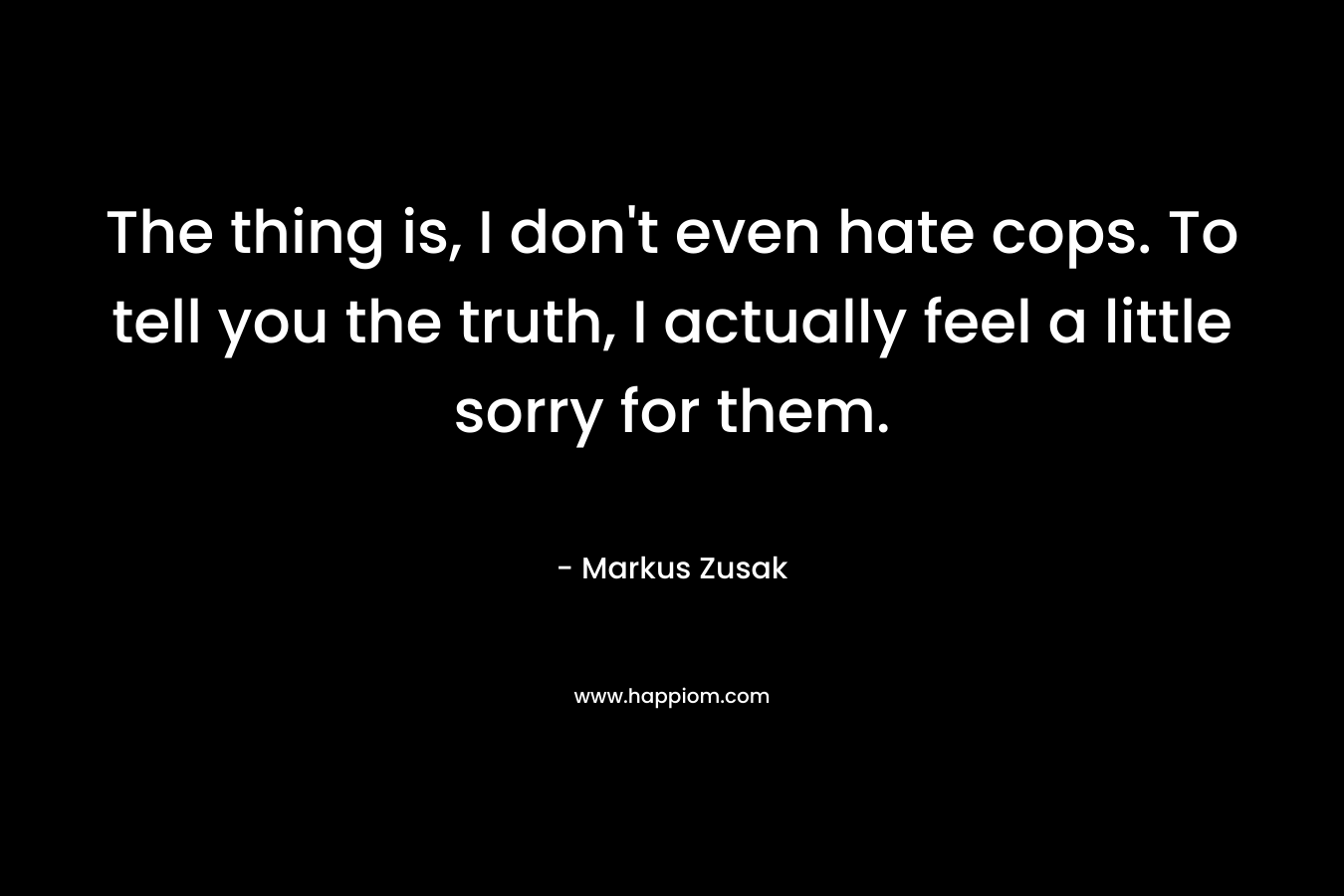 The thing is, I don't even hate cops. To tell you the truth, I actually feel a little sorry for them.