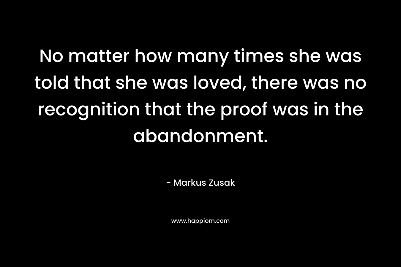 No matter how many times she was told that she was loved, there was no recognition that the proof was in the abandonment. – Markus Zusak