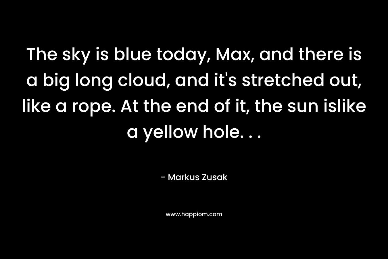 The sky is blue today, Max, and there is a big long cloud, and it’s stretched out, like a rope. At the end of it, the sun islike a yellow hole. . . – Markus Zusak