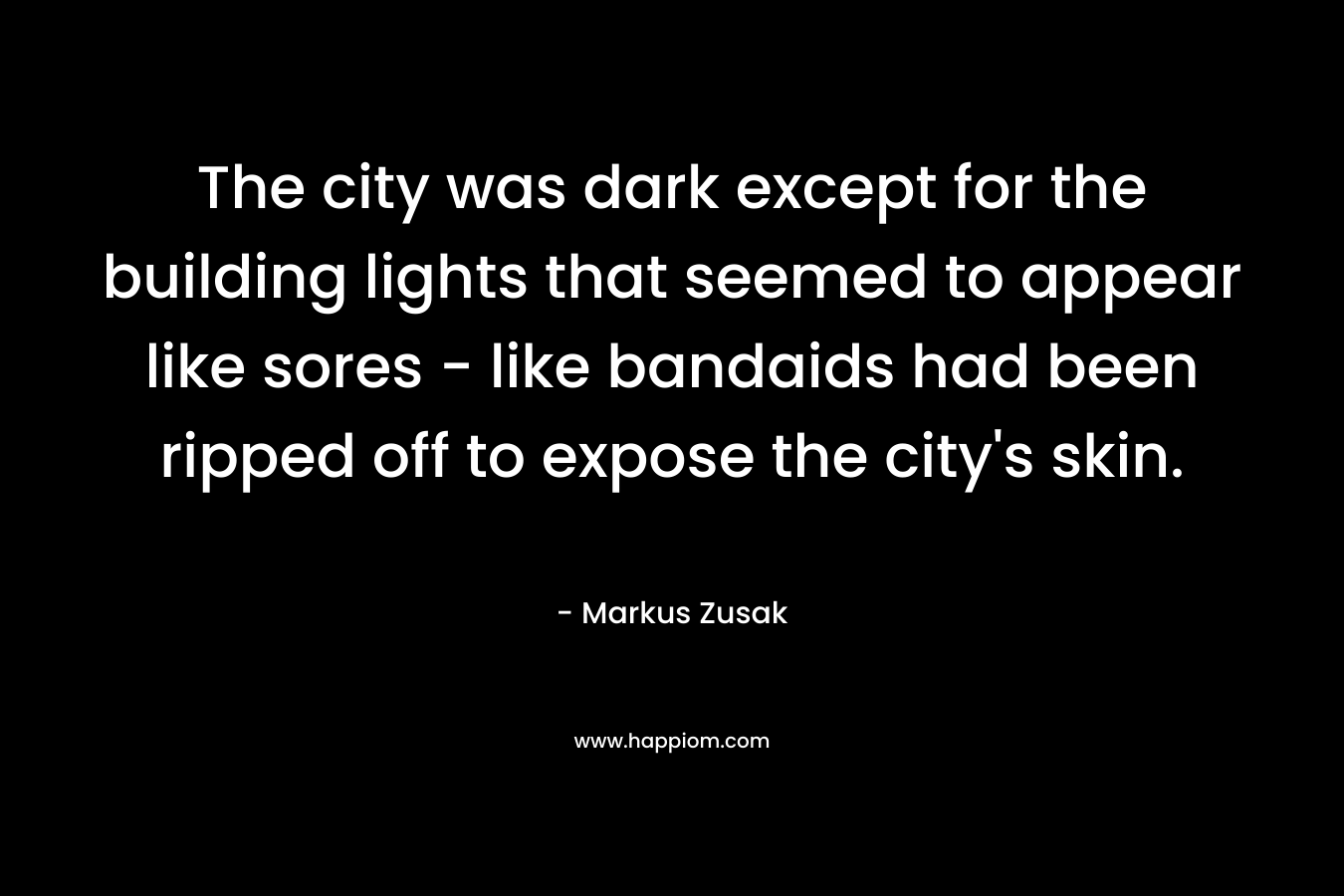 The city was dark except for the building lights that seemed to appear like sores – like bandaids had been ripped off to expose the city’s skin. – Markus Zusak