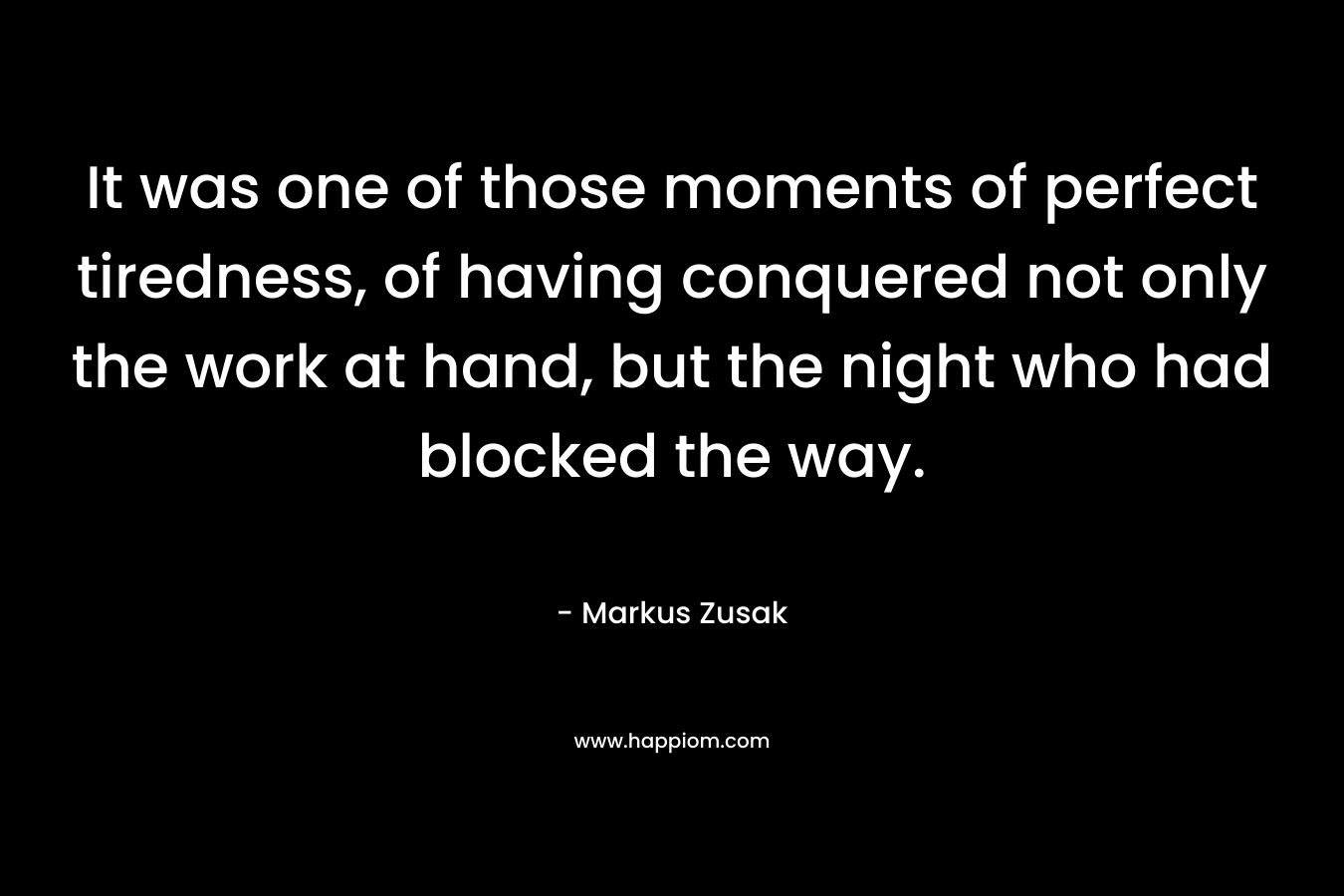It was one of those moments of perfect tiredness, of having conquered not only the work at hand, but the night who had blocked the way. – Markus Zusak