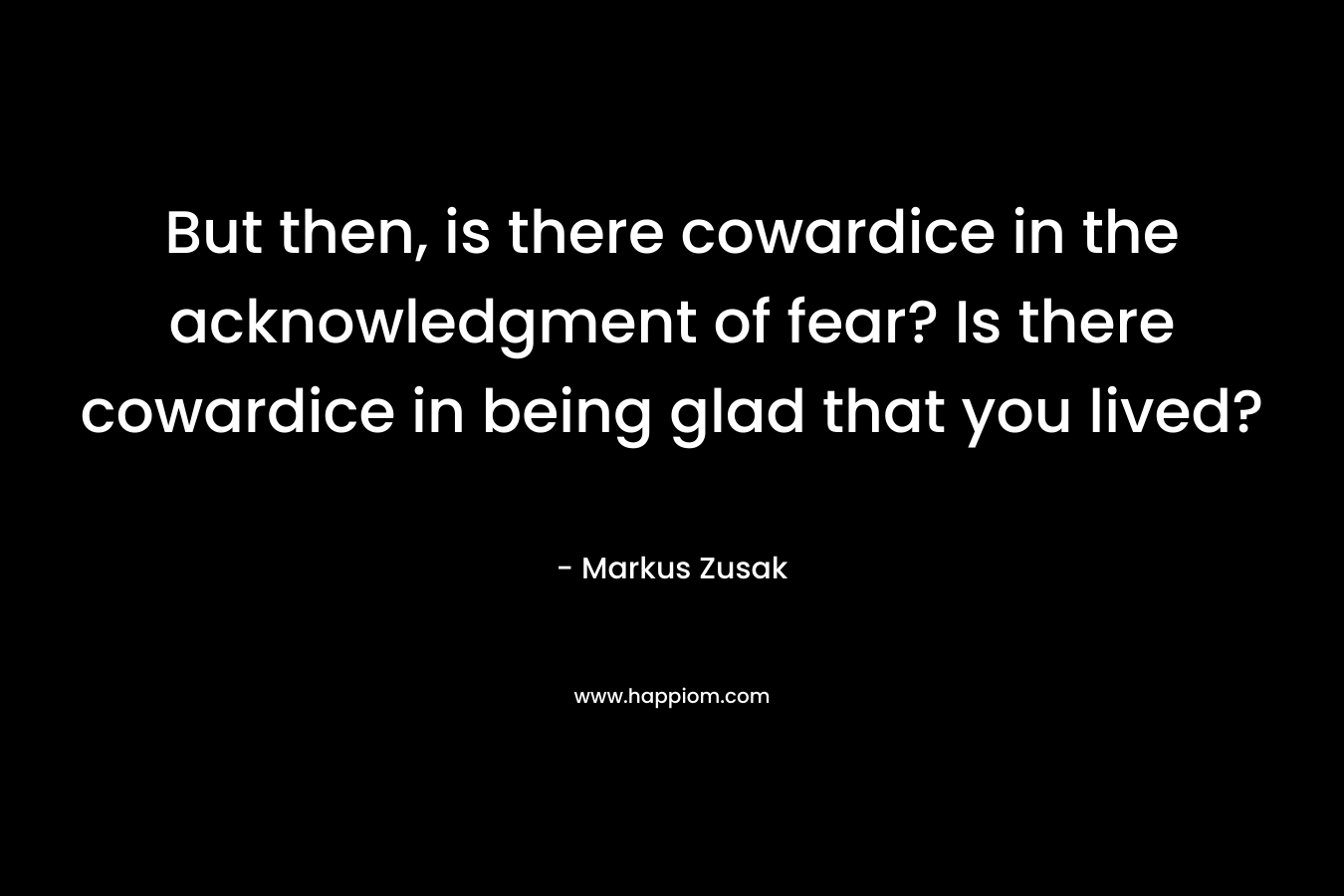 But then, is there cowardice in the acknowledgment of fear? Is there cowardice in being glad that you lived? – Markus Zusak