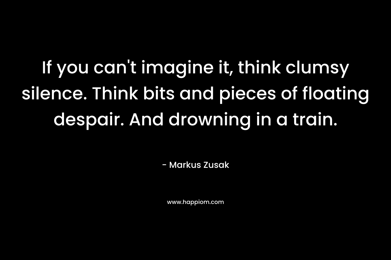 If you can’t imagine it, think clumsy silence. Think bits and pieces of floating despair. And drowning in a train. – Markus Zusak