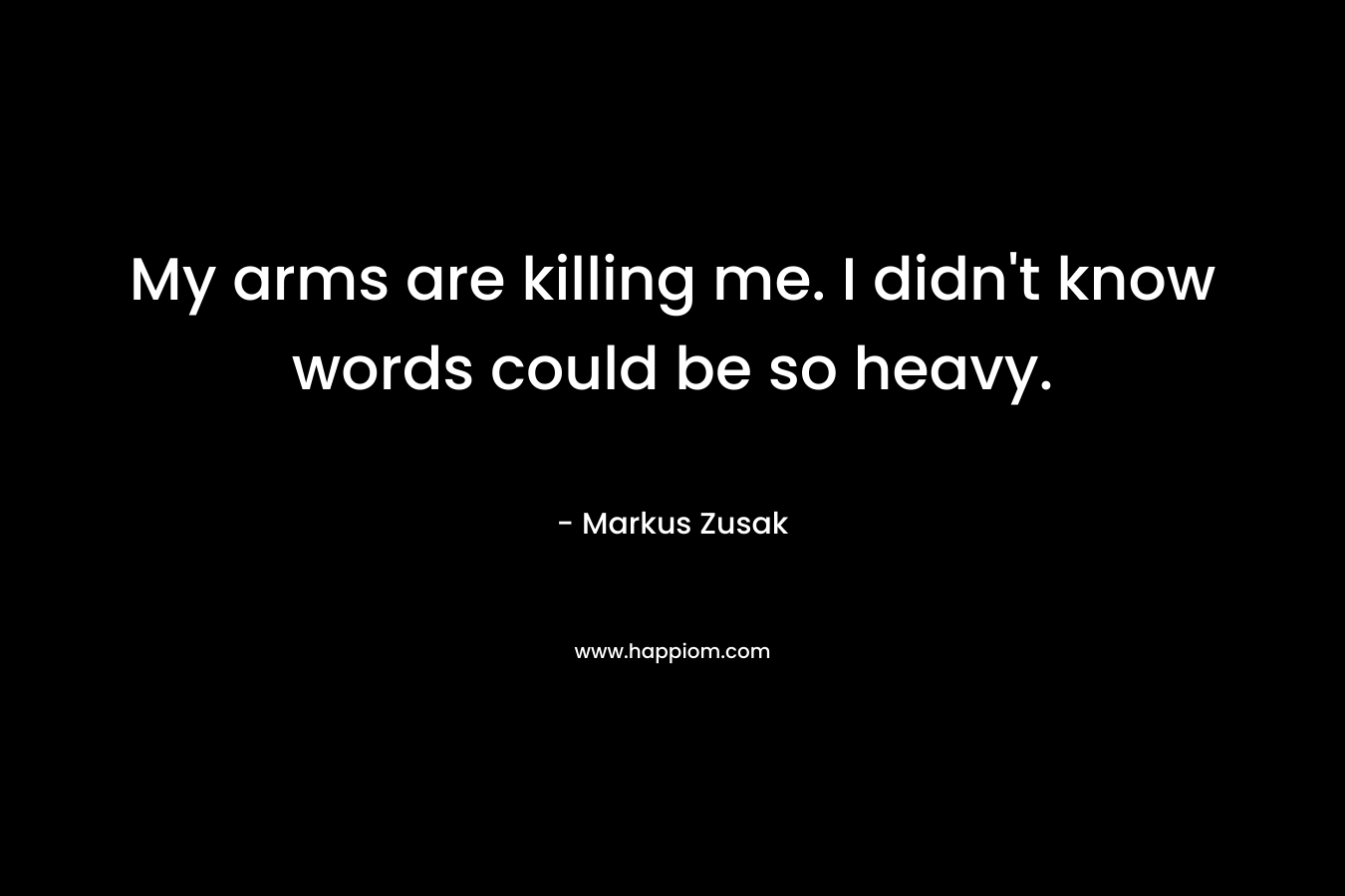 My arms are killing me. I didn't know words could be so heavy.