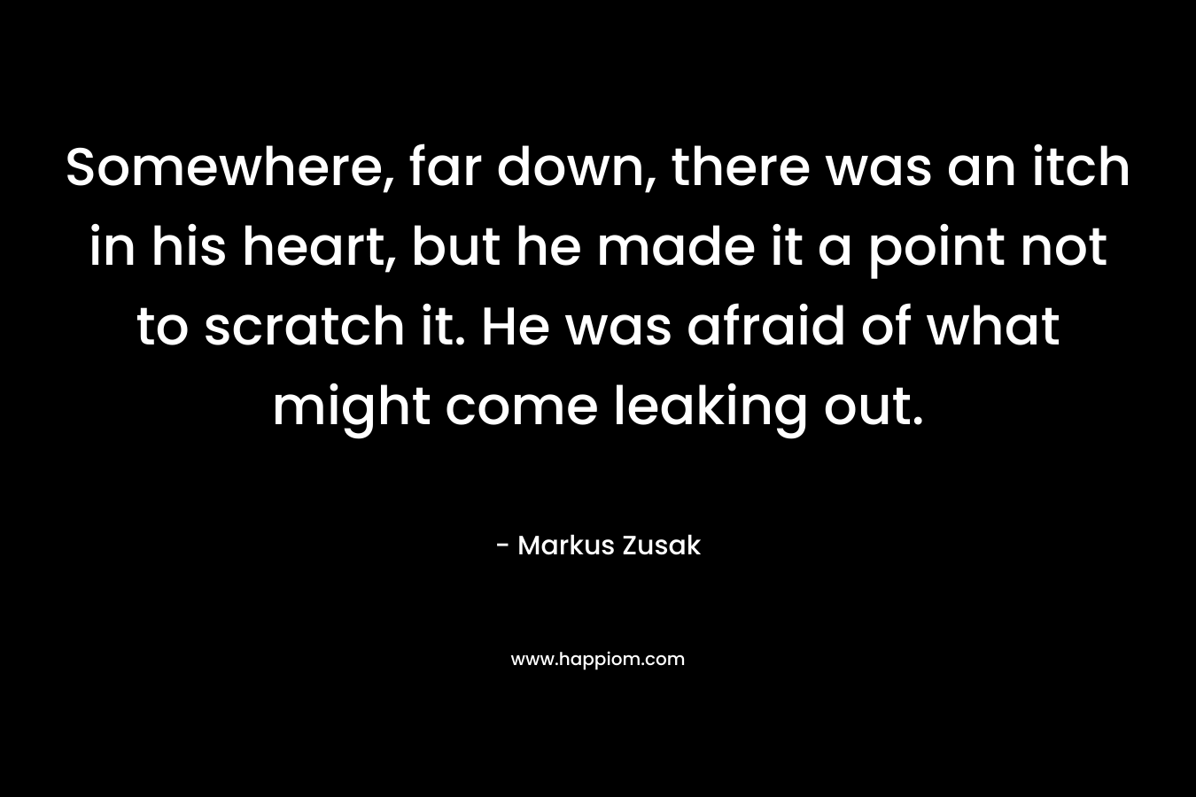 Somewhere, far down, there was an itch in his heart, but he made it a point not to scratch it. He was afraid of what might come leaking out. – Markus Zusak