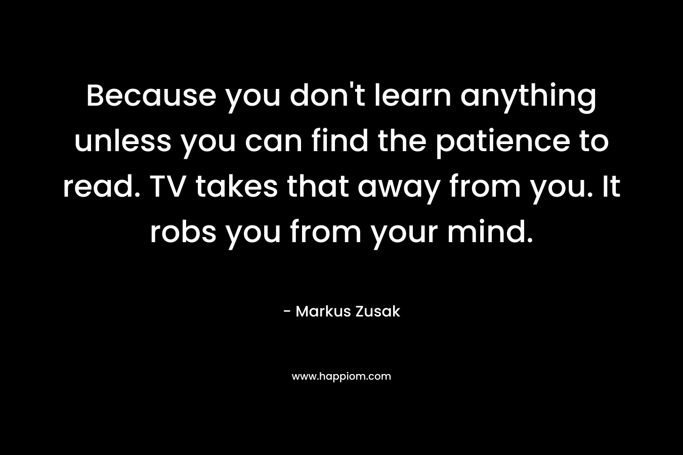 Because you don't learn anything unless you can find the patience to read. TV takes that away from you. It robs you from your mind.