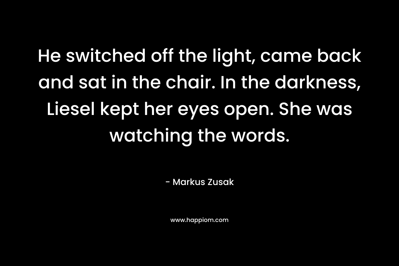 He switched off the light, came back and sat in the chair. In the darkness, Liesel kept her eyes open. She was watching the words.